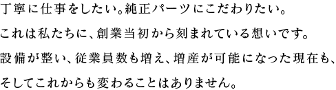 丁寧に仕事をしたい。純正パーツにこだわりたい。これは私たちに、創業当初から刻まれている想いです。設備が整い、従業員数も増え、増産が可能になった現在も、<br>そしてこれからも変わることはありません。